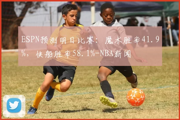 ESPN预测明日比赛：魔术胜率41.9%，快船胜率58.1%-NBA新闻
