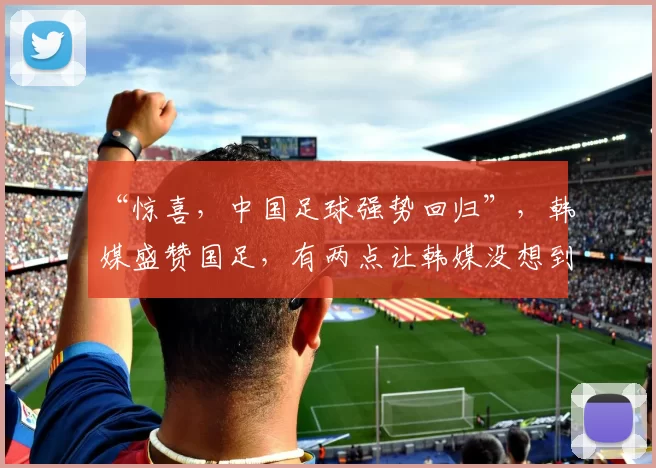 “惊喜，中国足球强势回归”，韩媒盛赞国足，有两点让韩媒没想到