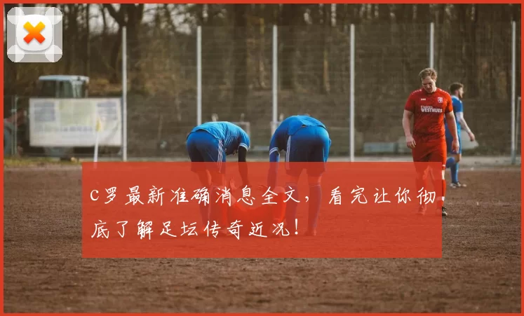 c罗最新准确消息全文，看完让你彻底了解足坛传奇近况！