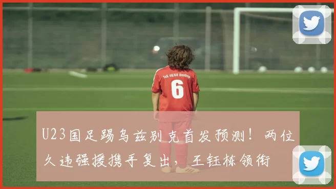 U23国足踢乌兹别克首发预测！两位久违强援携手复出，王钰栋领衔