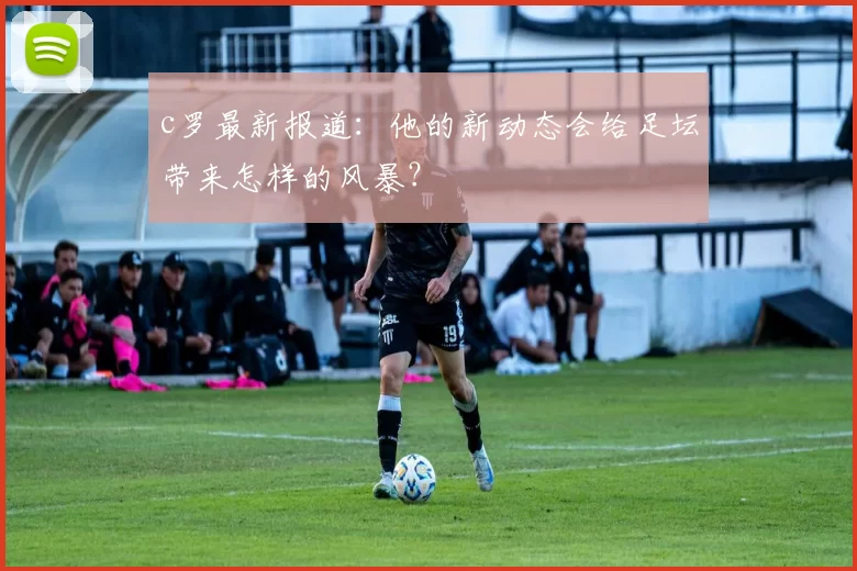 c罗最新报道：他的新动态会给足坛带来怎样的风暴？