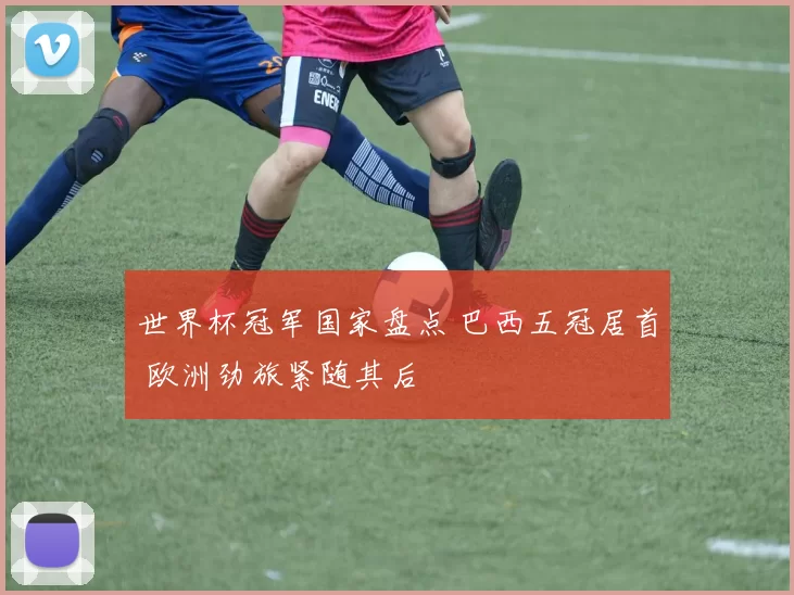 世界杯冠军国家盘点 巴西五冠居首 欧洲劲旅紧随其后