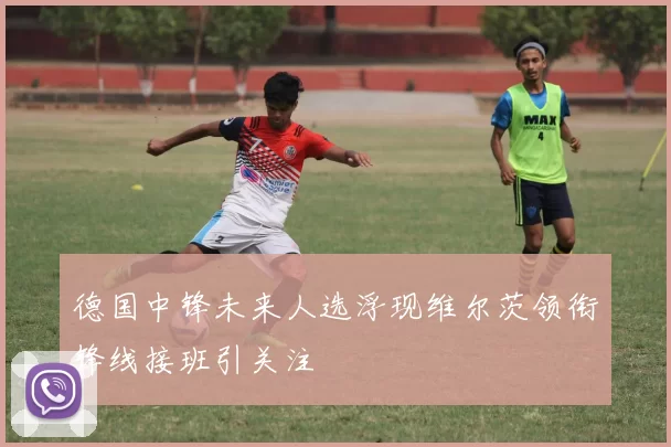 德国中锋未来人选浮现维尔茨领衔锋线接班引关注