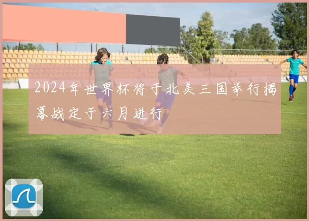 2024年世界杯将于北美三国举行揭幕战定于六月进行