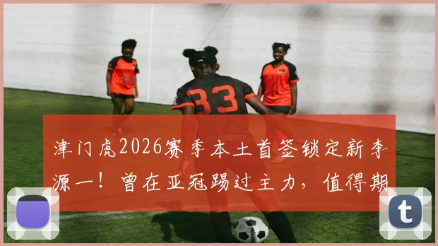 津门虎2026赛季本土首签锁定新李源一！曾在亚冠踢过主力，值得期待_陈哲宣_于根伟_国足