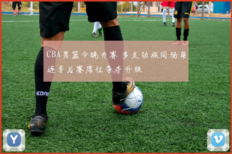 CBA男篮今晚开赛 多支劲旅同场角逐季后赛席位争夺升级