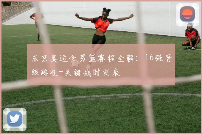 东京奥运会男篮赛程全解：16强晋级路径+关键战时刻表