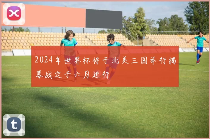 2024年世界杯将于北美三国举行揭幕战定于六月进行