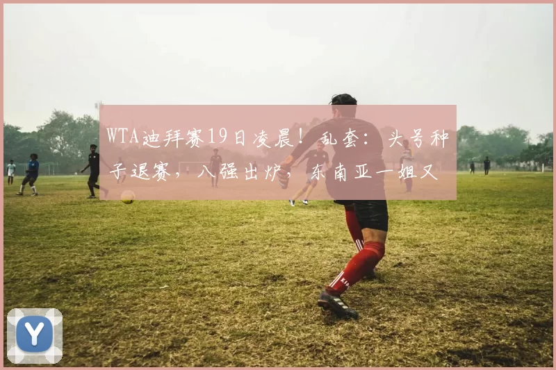 WTA迪拜赛19日凌晨！乱套：头号种子退赛，八强出炉，东南亚一姐又赢了