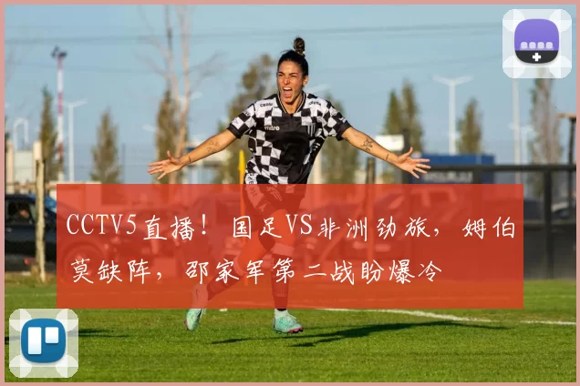 CCTV5直播！国足VS非洲劲旅，姆伯莫缺阵，邵家军第二战盼爆冷