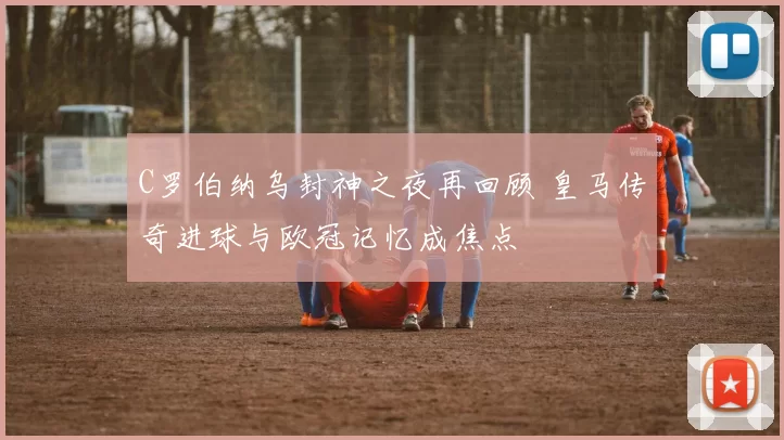 C罗伯纳乌封神之夜再回顾 皇马传奇进球与欧冠记忆成焦点