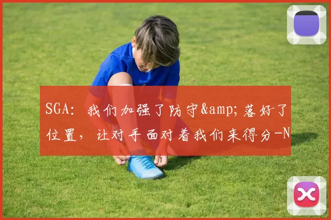 SGA：我们加强了防守&落好了位置，让对手面对着我们来得分-NBA新闻