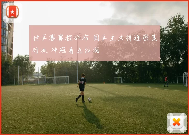 世乒赛赛程公布 国乒主力将迎密集对决 冲冠看点拉满