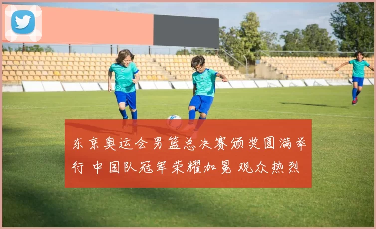 东京奥运会男篮总决赛颁奖圆满举行 中国队冠军荣耀加冕 观众热烈回应