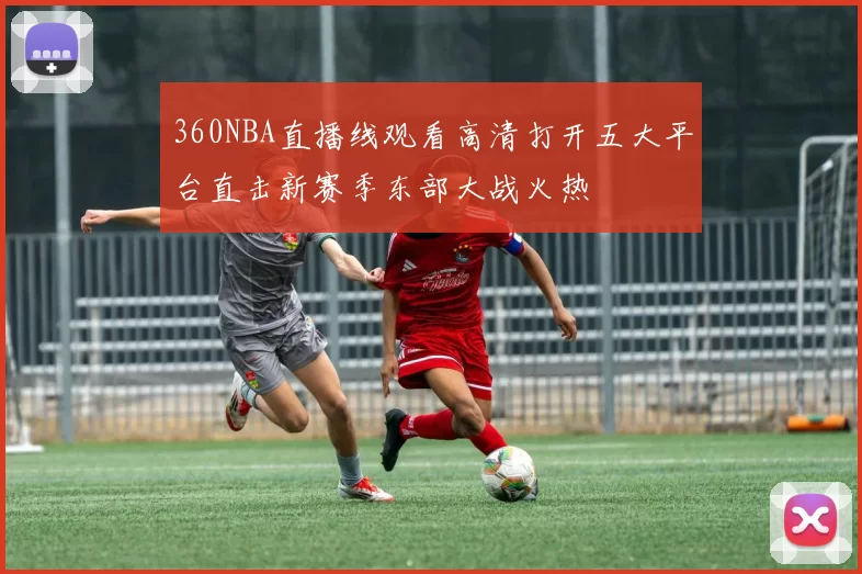 360NBA直播线观看高清打开五大平台直击新赛季东部大战火热