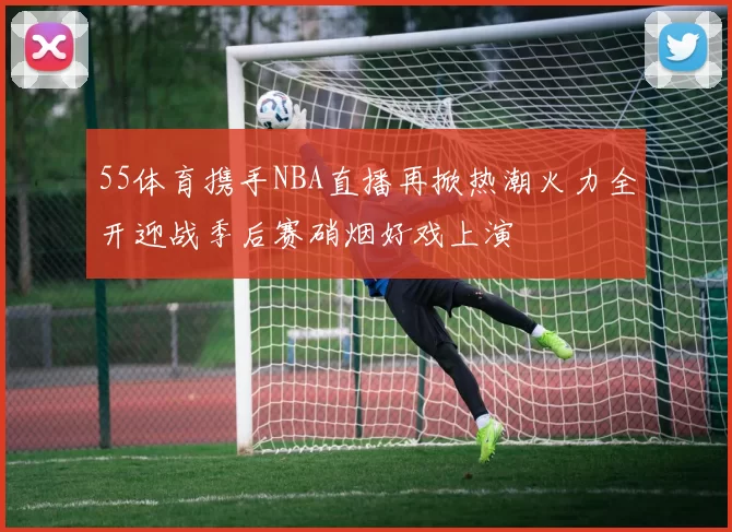55体育携手NBA直播再掀热潮火力全开迎战季后赛硝烟好戏上演