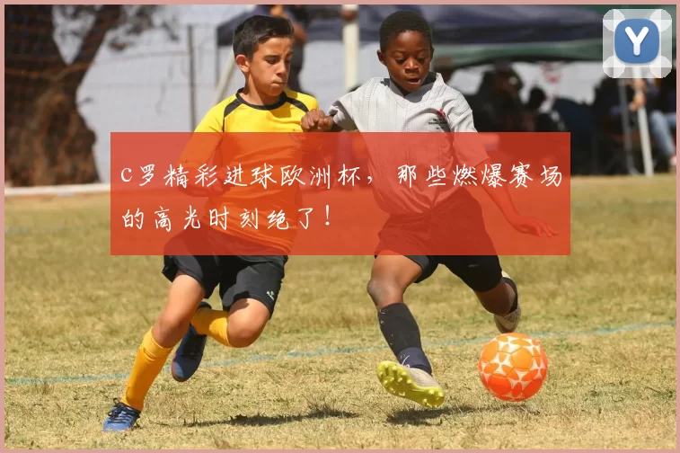 c罗精彩进球欧洲杯，那些燃爆赛场的高光时刻绝了！