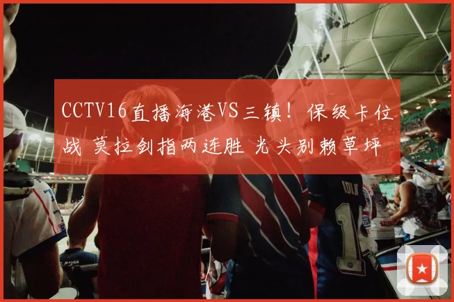 CCTV16直播海港VS三镇！保级卡位战 莫拉剑指两连胜 光头别赖草坪