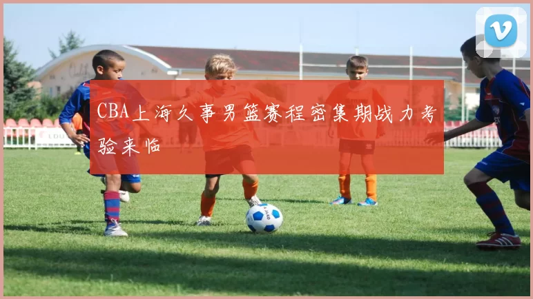 CBA上海久事男篮赛程密集期战力考验来临