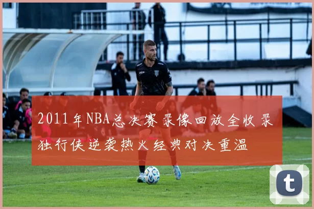 2011年NBA总决赛录像回放全收录 独行侠逆袭热火经典对决重温