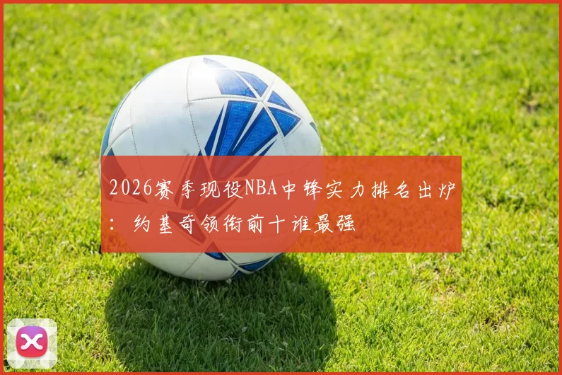 2026赛季现役NBA中锋实力排名出炉：约基奇领衔前十谁最强