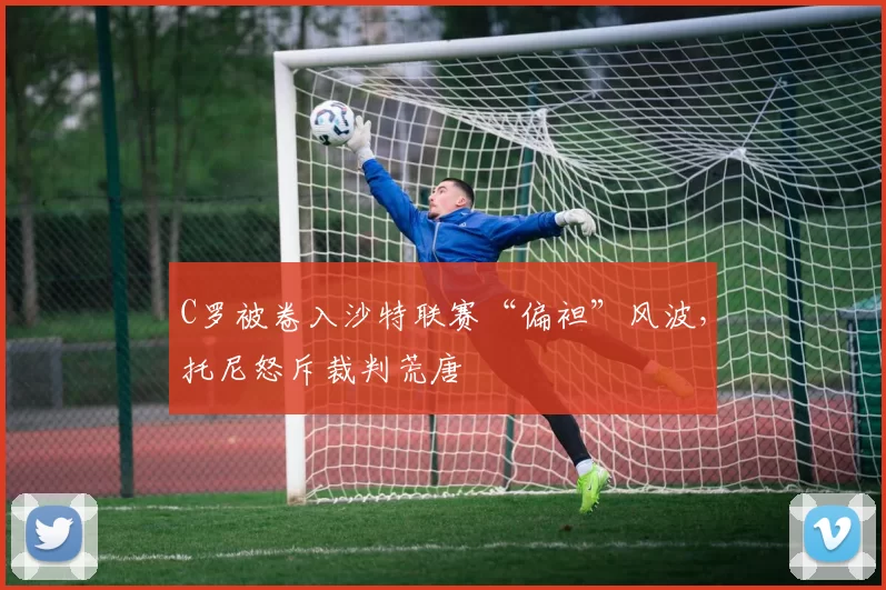 C罗被卷入沙特联赛“偏袒”风波，托尼怒斥裁判荒唐