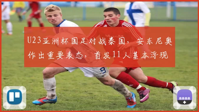 U23亚洲杯国足对战泰国，安东尼奥作出重要表态，首发11人基本浮现
