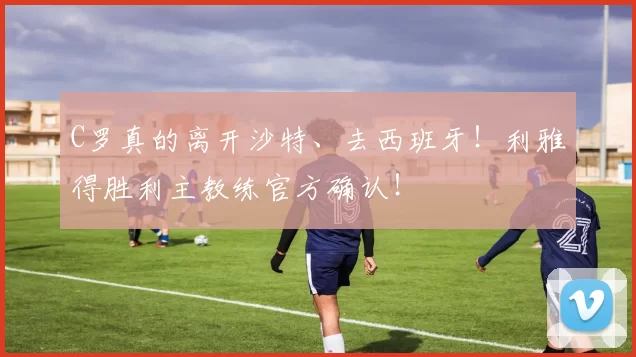 C罗真的离开沙特、去西班牙！利雅得胜利主教练官方确认！