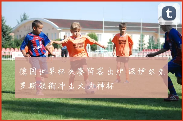 德国世界杯决赛阵容出炉 诺伊尔克罗斯领衔冲击大力神杯