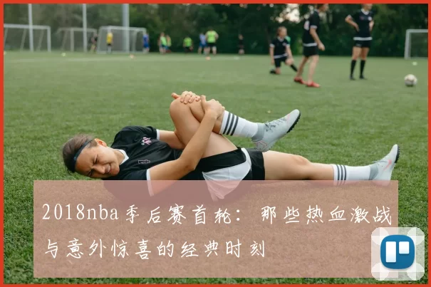 2018nba季后赛首轮：那些热血激战与意外惊喜的经典时刻