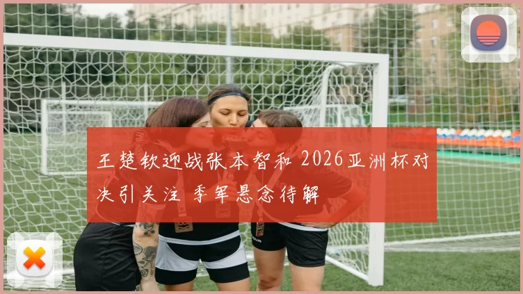 王楚钦迎战张本智和 2026亚洲杯对决引关注 季军悬念待解