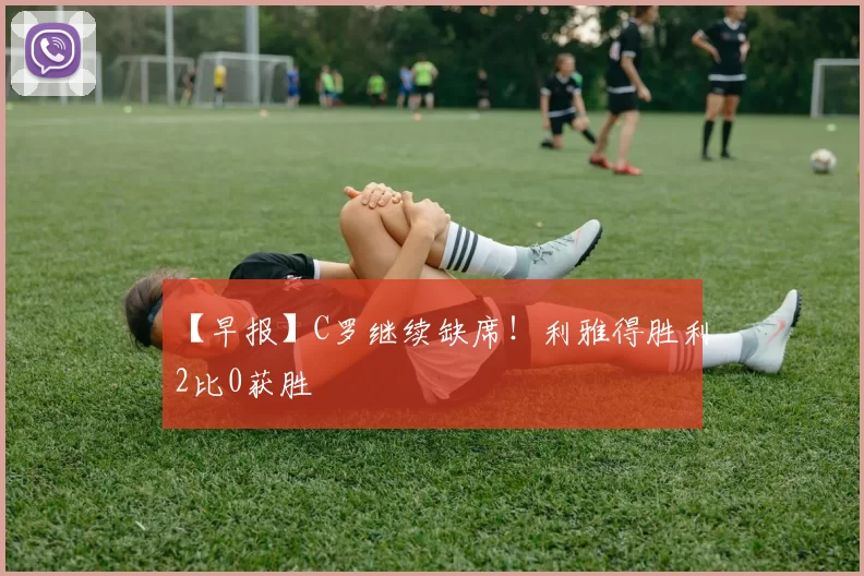 【早报】C罗继续缺席！利雅得胜利2比0获胜