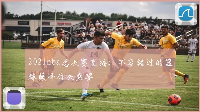 2021nba总决赛直播：不容错过的篮球巅峰对决盛宴