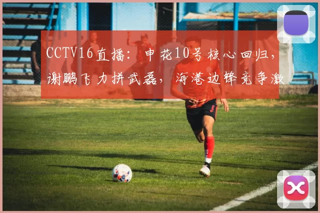 CCTV16直播：申花10号核心回归，谢鹏飞力拼武磊，海港边锋竞争激烈_比赛_斯卢茨基_上海