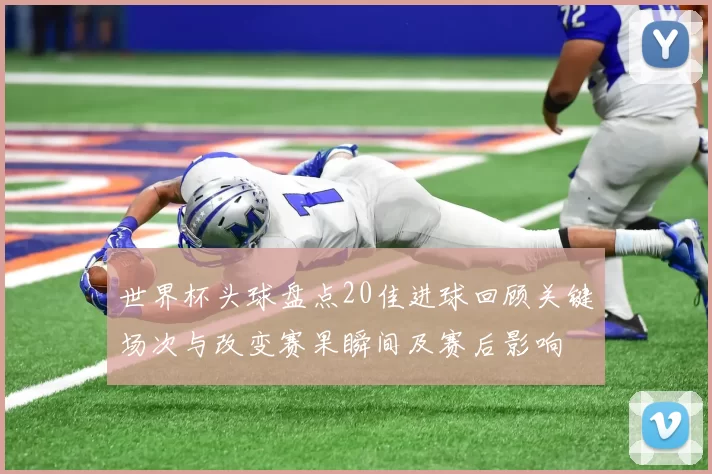 世界杯头球盘点20佳进球回顾关键场次与改变赛果瞬间及赛后影响