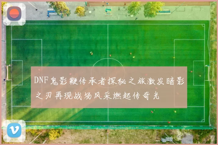 DNF鬼影鞭传承者探秘之旅激发暗影之刃再现战场风采燃起传奇光