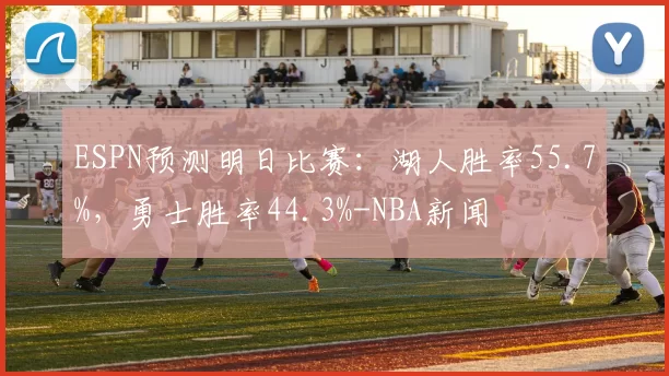 ESPN预测明日比赛：湖人胜率55.7%，勇士胜率44.3%-NBA新闻
