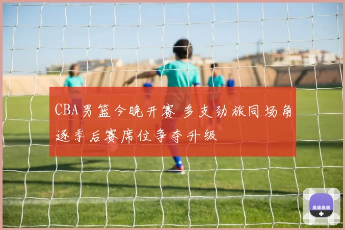 CBA男篮今晚开赛 多支劲旅同场角逐季后赛席位争夺升级