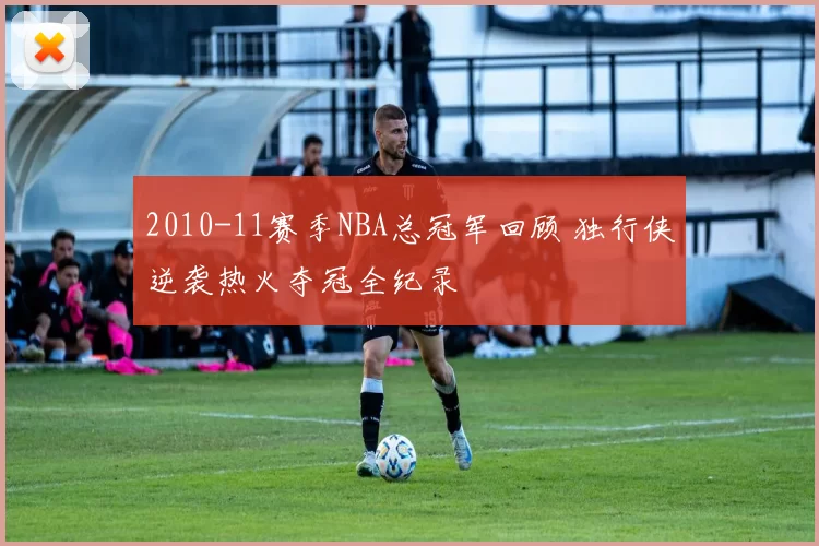 2010-11赛季NBA总冠军回顾 独行侠逆袭热火夺冠全纪录