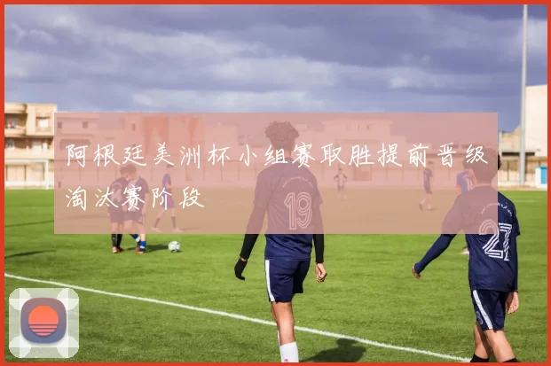 阿根廷美洲杯小组赛取胜提前晋级淘汰赛阶段