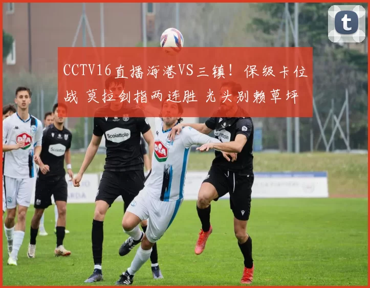 CCTV16直播海港VS三镇！保级卡位战 莫拉剑指两连胜 光头别赖草坪