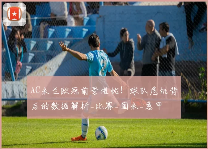 AC米兰欧冠前景堪忧！球队危机背后的数据解析_比赛_国米_意甲