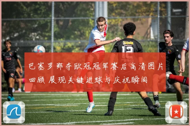 巴塞罗那夺欧冠冠军赛后高清图片回顾 展现关键进球与庆祝瞬间