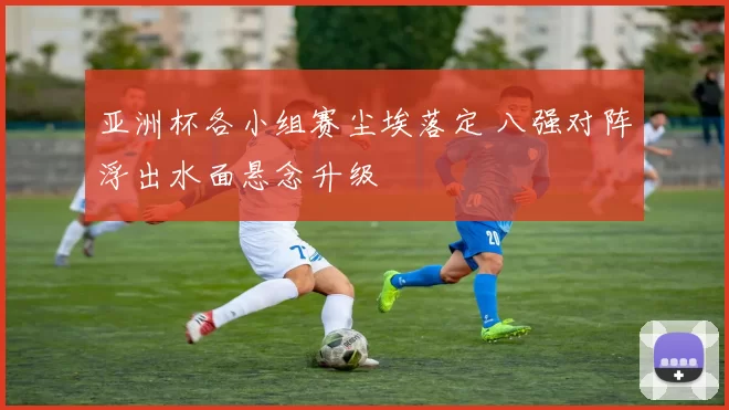 亚洲杯各小组赛尘埃落定 八强对阵浮出水面悬念升级