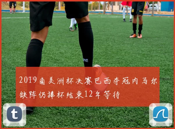 2019南美洲杯决赛巴西夺冠内马尔缺阵仍捧杯结束12年等待