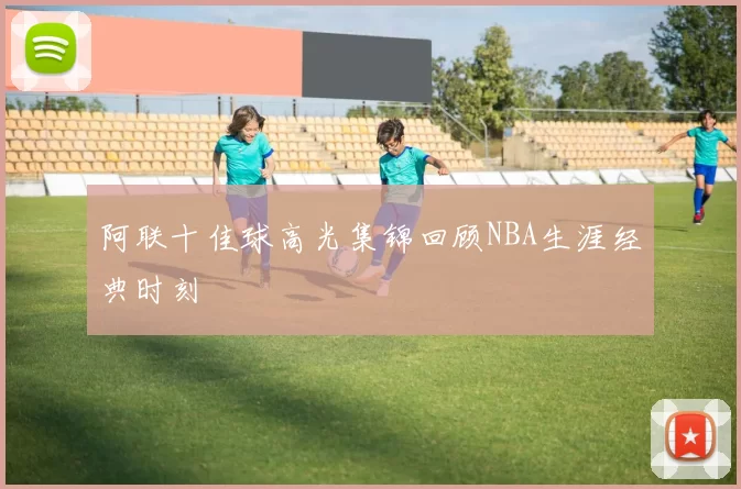阿联十佳球高光集锦回顾NBA生涯经典时刻