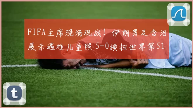 FIFA主席现场观战！伊朗男足含泪展示遇难儿童照 5-0横扫世界第51