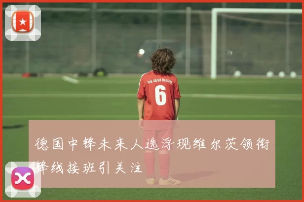 德国中锋未来人选浮现维尔茨领衔锋线接班引关注