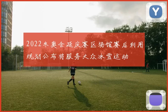 2022冬奥会延庆赛区场馆赛后利用规划公布将服务大众冰雪运动