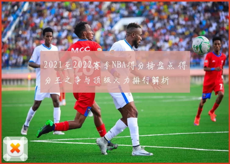 2021至2022赛季NBA得分榜盘点 得分王之争与顶级火力排行解析